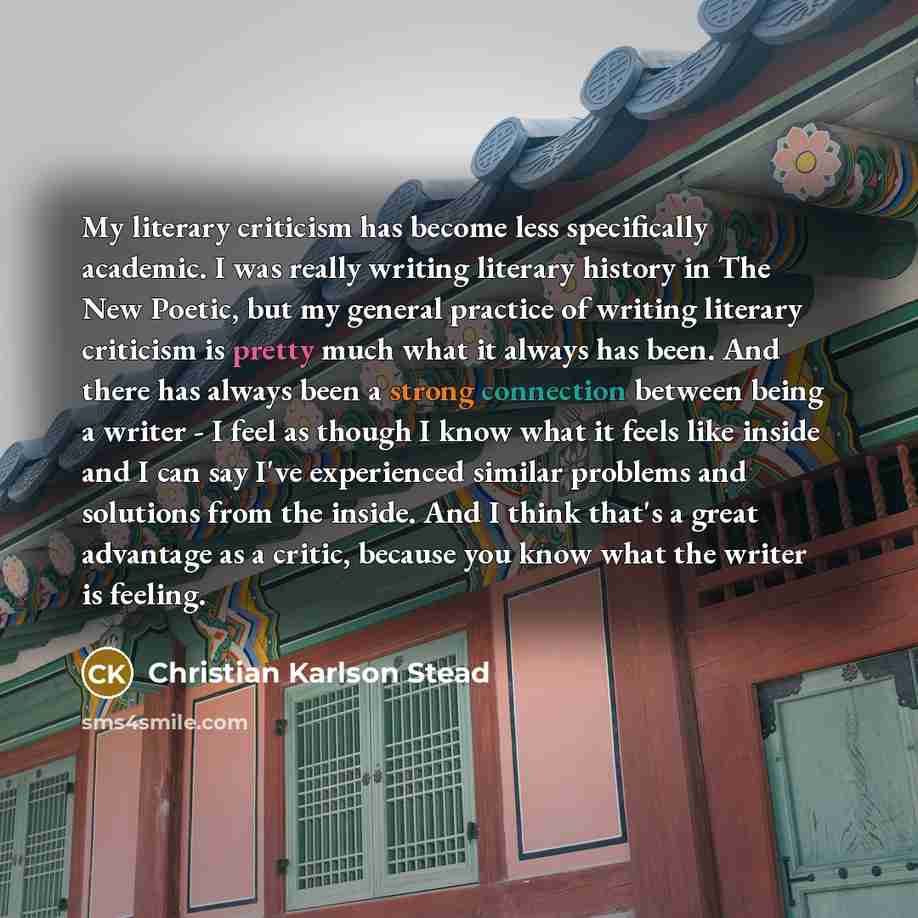 “My literary criticism has become less specifically academic. I was really writing literary history in The New Poetic, but my general practice of writing literary criticism is pretty much what it always has been. And there has always been a strong connection between being a writer - I feel as…” quote by Christian Karlson Stead