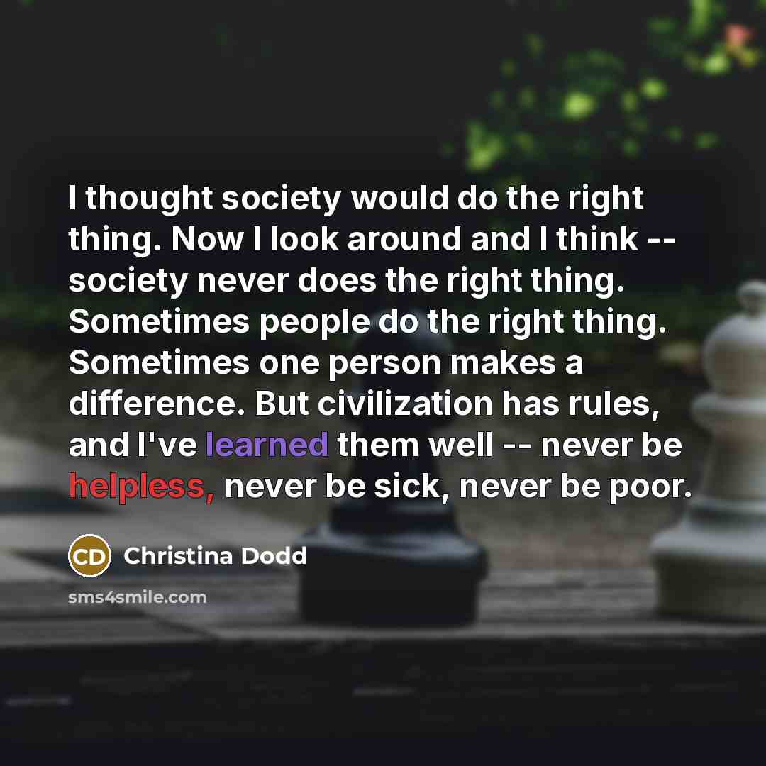 “I thought society would do the right thing. Now I look around and I think -- society never does the right thing. Sometimes people do the right thing. Sometimes one person makes a difference. But civilization has rules, and I've learned them well -- never be helpless, never be sick, never be poor.” quote by Christina Dodd
