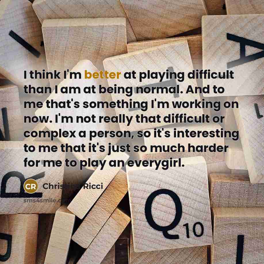 “I think I'm better at playing difficult than I am at being normal. And to me that's something I'm working on now. I'm not really that difficult or complex a person, so it's interesting to me that it's just so much harder for me to play an everygirl.” quote by Christina Ricci