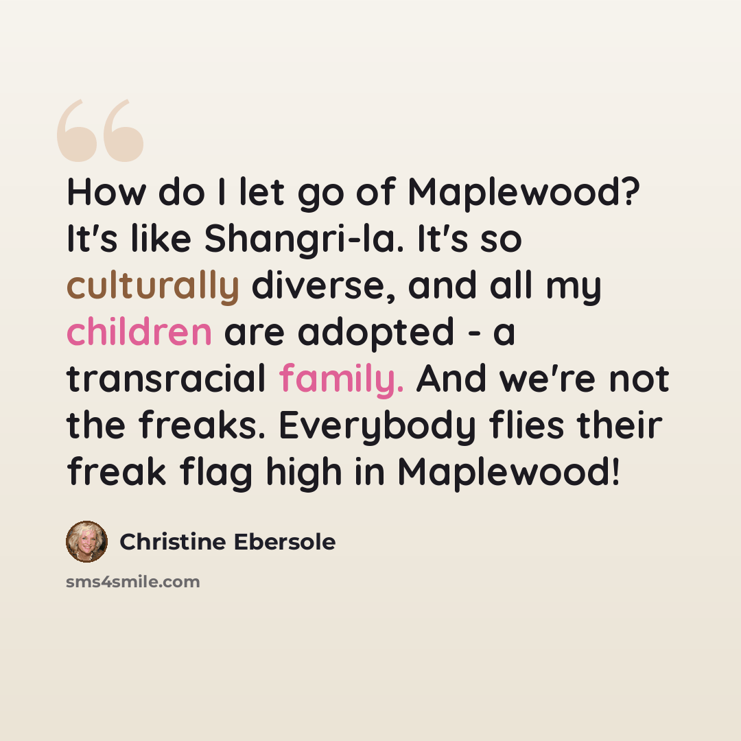 “How do I let go of Maplewood? It's like Shangri-la. It's so culturally diverse, and all my children are adopted - a transracial family. And we're not the freaks. Everybody flies their freak flag high in Maplewood!” quote by Christine Ebersole