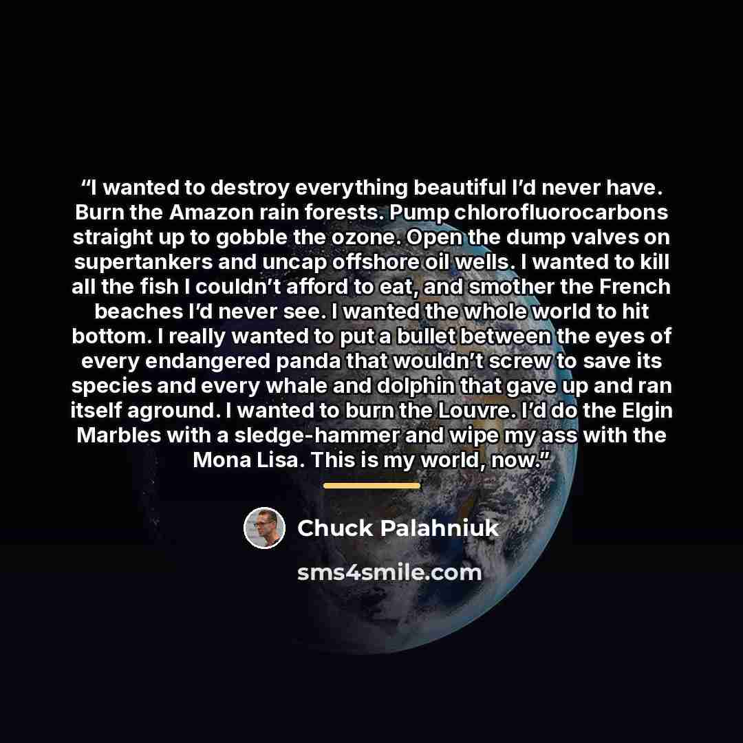 “I wanted to destroy everything beautiful I’d never have. Burn the Amazon rain forests. Pump chlorofluorocarbons straight up to gobble the ozone. Open the dump valves on supertankers and uncap offshore oil wells. I wanted to kill all the fish I couldn’t afford to eat, and smother the French beaches…” quote by Chuck Palahniuk