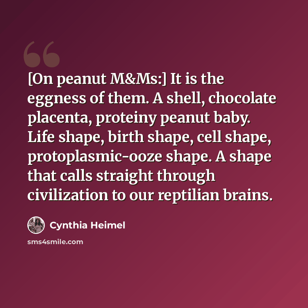 “[On peanut M&Ms:] It is the eggness of them. A shell, chocolate placenta, proteiny peanut baby. Life shape, birth shape, cell shape, protoplasmic-ooze shape. A shape that calls straight through civilization to our reptilian brains.” quote by Cynthia Heimel