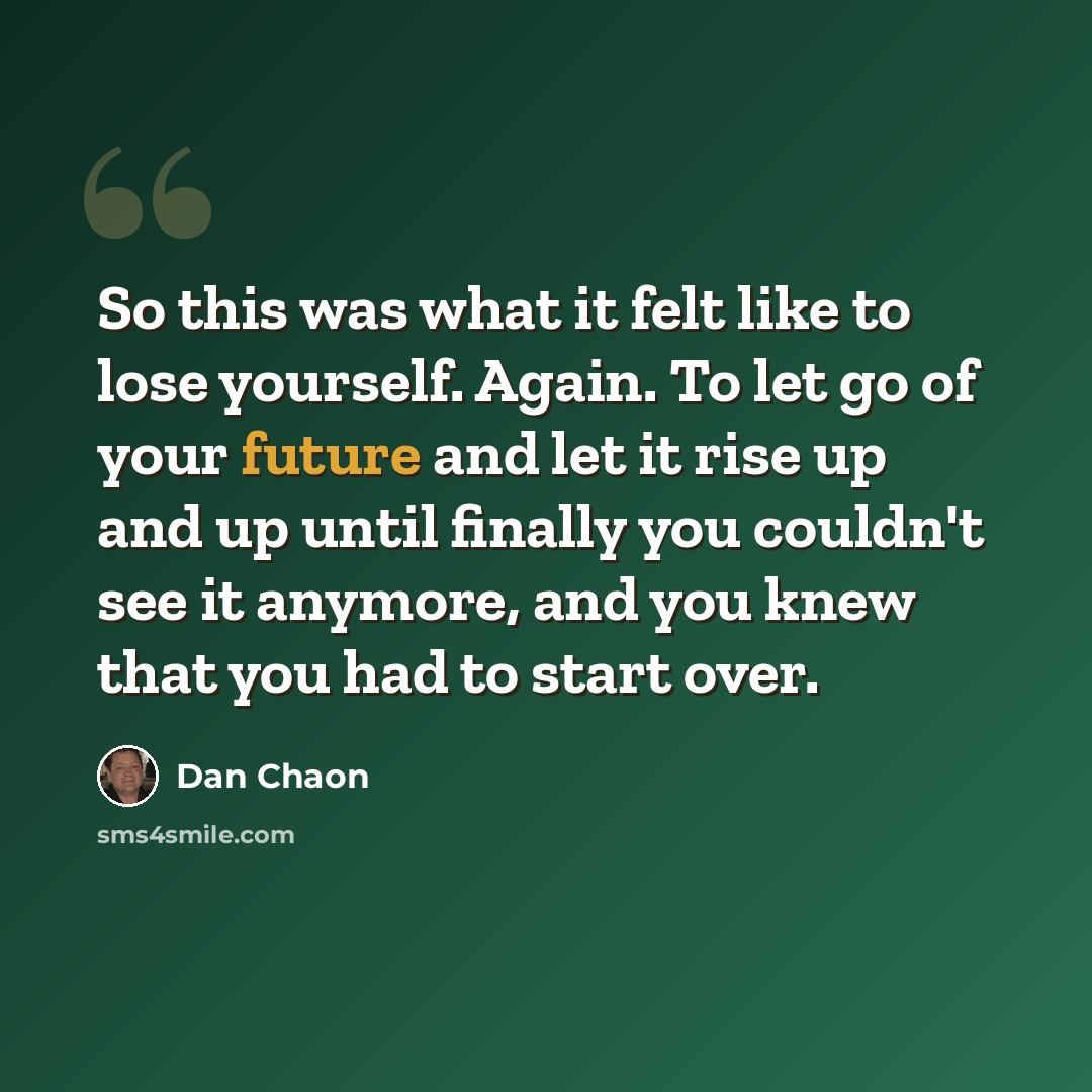 “So this was what it felt like to lose yourself. Again. To let go of your future and let it rise up and up until finally you couldn't see it anymore, and you knew that you had to start over.” quote by Dan Chaon