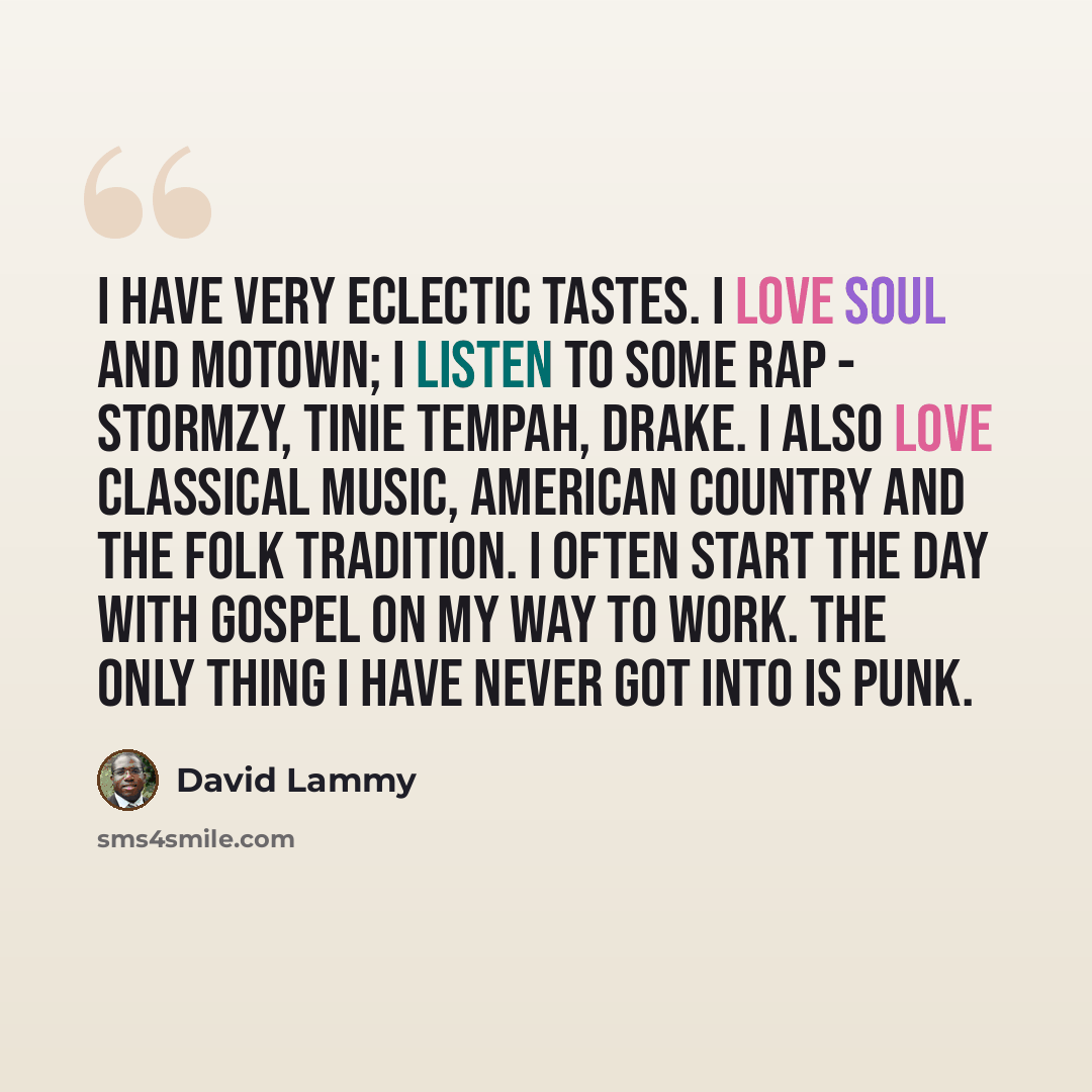 “I have very eclectic tastes. I love soul and Motown; I listen to some rap - Stormzy, Tinie Tempah, Drake. I also love classical music, American country and the folk tradition. I often start the day with gospel on my way to work. The only thing I have never got into is punk.” quote by David Lammy