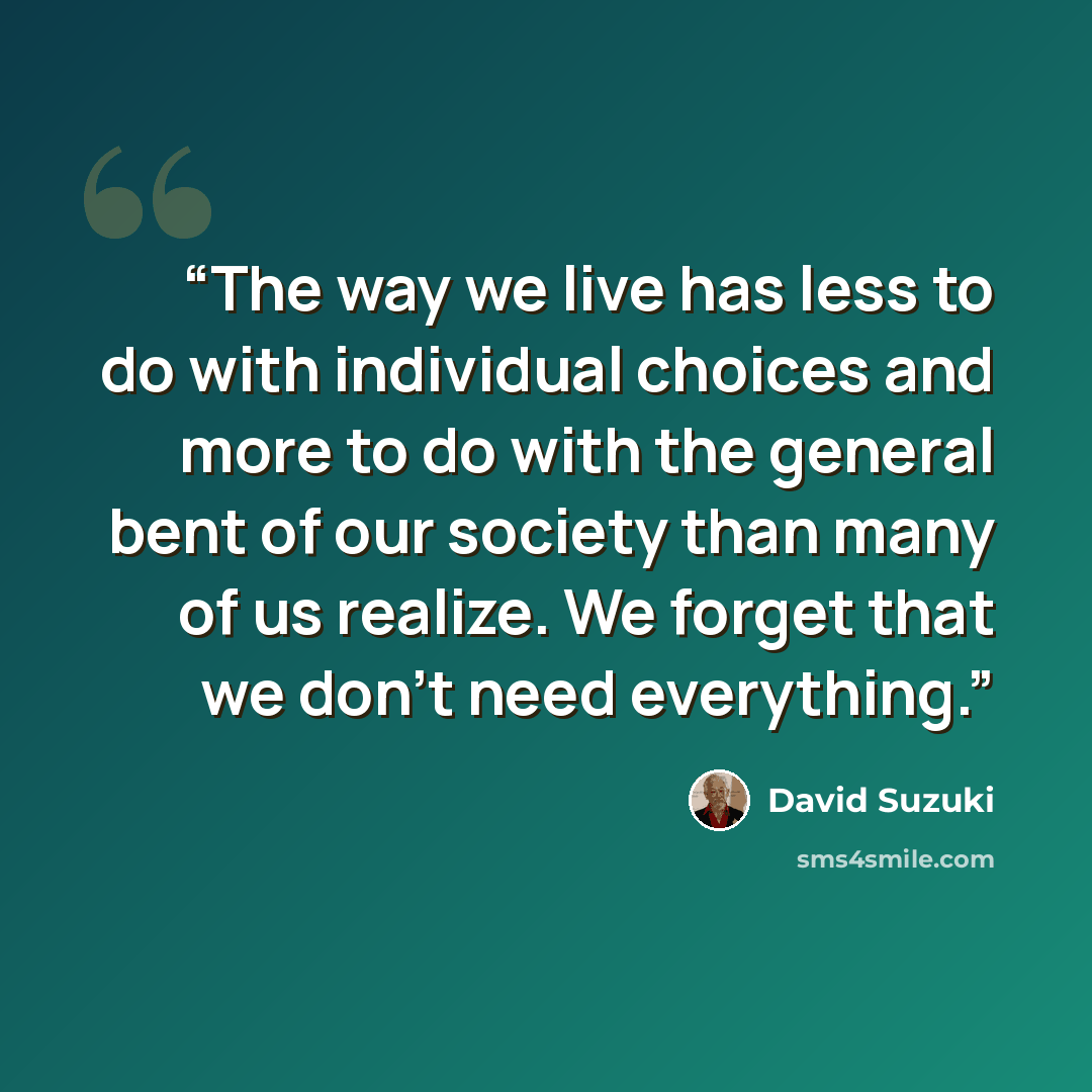 “The way we live has less to do with individual choices and more to do with the general bent of our society than many of us realize. We forget that we don’t need everything.” quote by David Suzuki