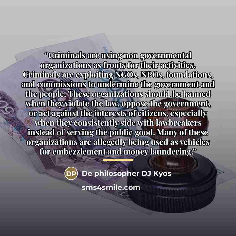 “Criminals are using non governmental organizations as fronts for their activities. Criminals are exploiting NGOs, NPOs, foundations, and commissions to undermine the government and the people. These organizations should be banned when they violate the law, oppose the government, or act against the…” quote by De philosopher DJ Kyos