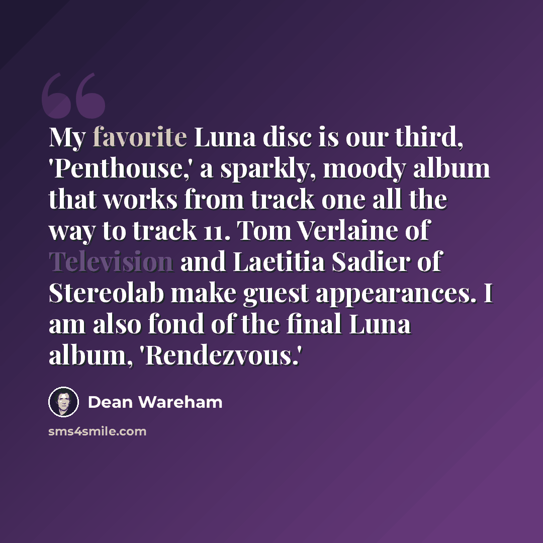 “My favorite Luna disc is our third, 'Penthouse,' a sparkly, moody album that works from track one all the way to track 11. Tom Verlaine of Television and Laetitia Sadier of Stereolab make guest appearances. I am also fond of the final Luna album, 'Rendezvous.'” quote by Dean Wareham