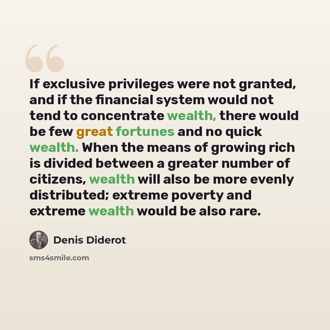 “If exclusive privileges were not granted, and if the financial system would not tend to concentrate wealth, there would be few great fortunes and no quick wealth. When the means of growing rich is divided between a greater number of citizens, wealth will also be more evenly distributed; extreme…” quote by Denis Diderot