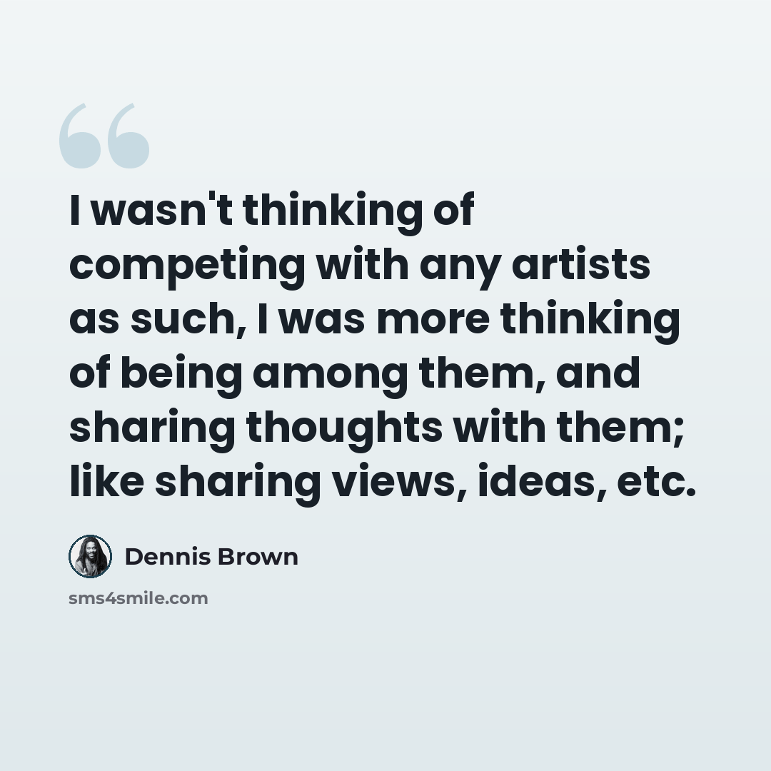 “I wasn't thinking of competing with any artists as such, I was more thinking of being among them, and sharing thoughts with them; like sharing views, ideas, etc.” quote by Dennis Brown
