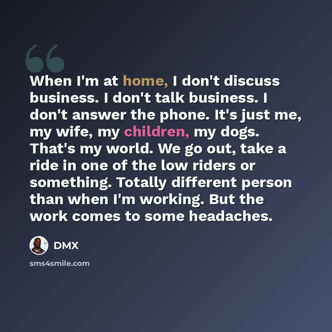 “When I'm at home, I don't discuss business. I don't talk business. I don't answer the phone. It's just me, my wife, my children, my dogs. That's my world. We go out, take a ride in one of the low riders or something. Totally different person than when I'm working. But the work comes to some…” quote by DMX