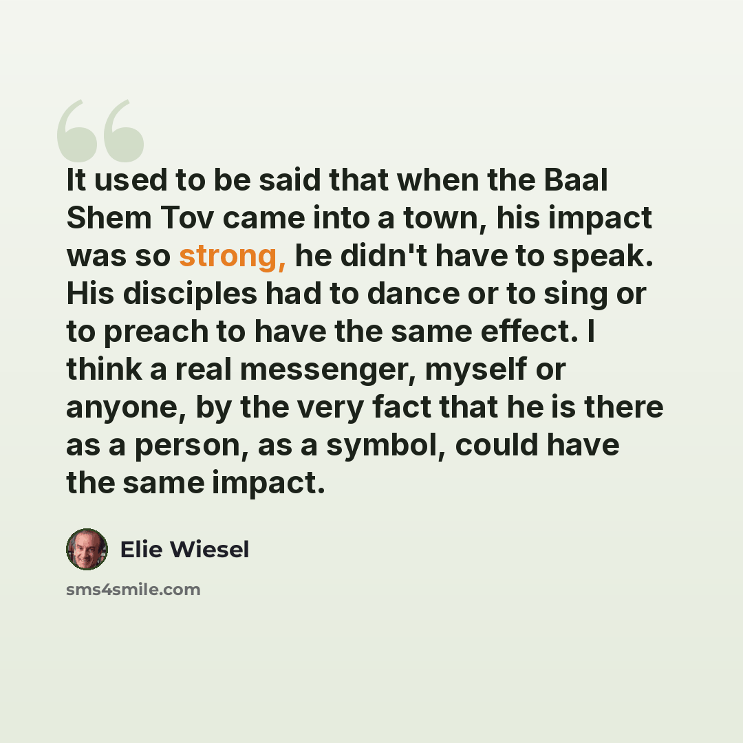“It used to be said that when the Baal Shem Tov came into a town, his impact was so strong, he didn't have to speak. His disciples had to dance or to sing or to preach to have the same effect. I think a real messenger, myself or anyone, by the very fact that he is there as a person, as a symbol…” quote by Elie Wiesel