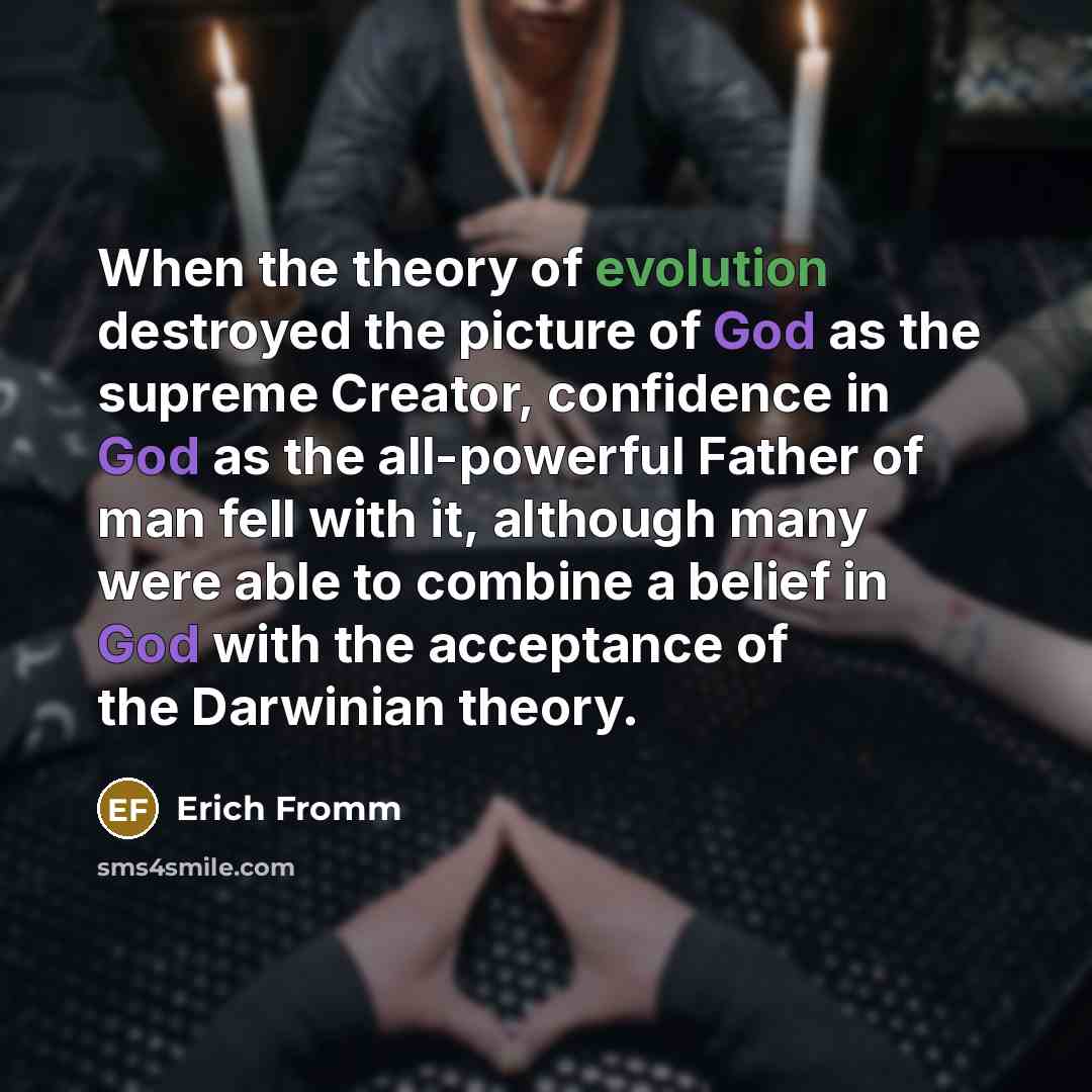 “When the theory of evolution destroyed the picture of God as the supreme Creator, confidence in God as the all-powerful Father of man fell with it, although many were able to combine a belief in God with the acceptance of the Darwinian theory.” quote by Erich Fromm