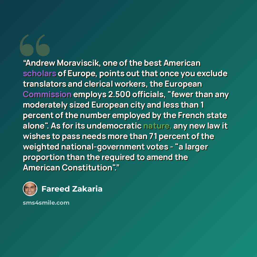 “Andrew Moraviscik, one of the best American scholars of Europe, points out that once you exclude translators and clerical workers, the European Commission employs 2.500 officials, "fewer than any moderately sized European city and less than 1 percent of the number employed by the French state…” quote by Fareed Zakaria