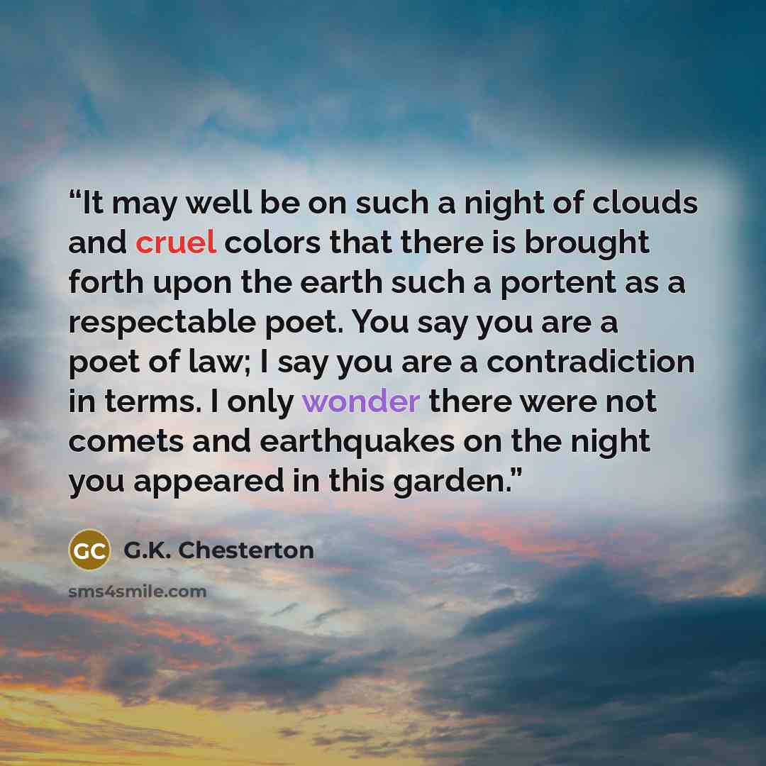 “It may well be on such a night of clouds and cruel colors that there is brought forth upon the earth such a portent as a respectable poet. You say you are a poet of law; I say you are a contradiction in terms. I only wonder there were not comets and earthquakes on the night you appeared in this…” quote by G.K. Chesterton