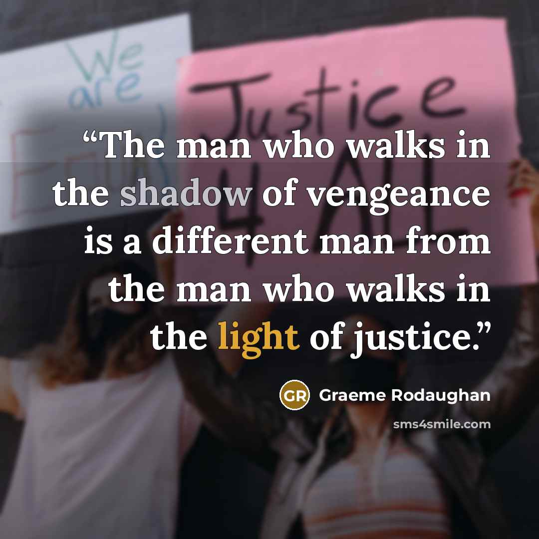 “The man who walks in the shadow of vengeance is a different man from the man who walks in the light of justice.” quote by Graeme Rodaughan