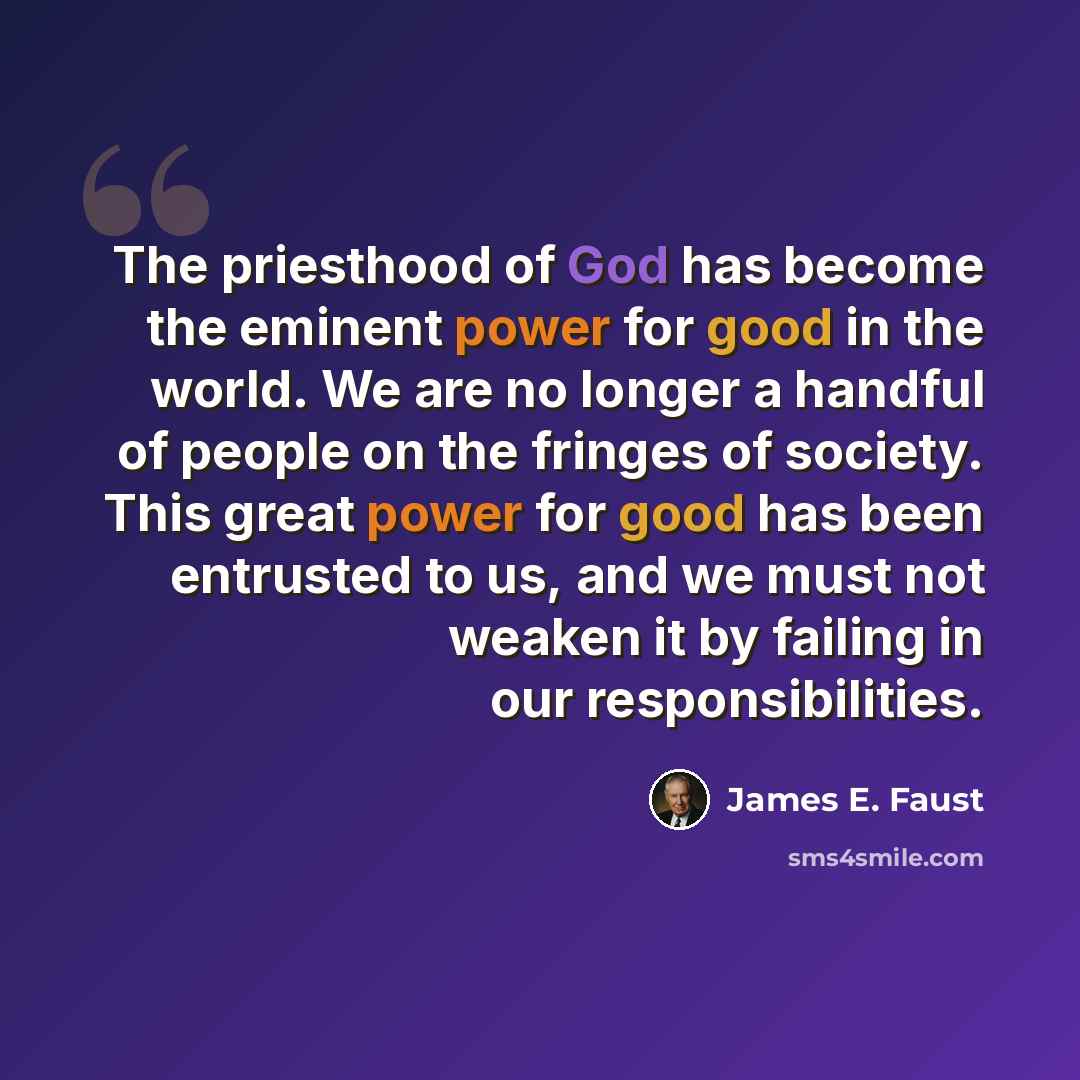 “The priesthood of God has become the eminent power for good in the world. We are no longer a handful of people on the fringes of society. This great power for good has been entrusted to us, and we must not weaken it by failing in our responsibilities.” quote by James E. Faust
