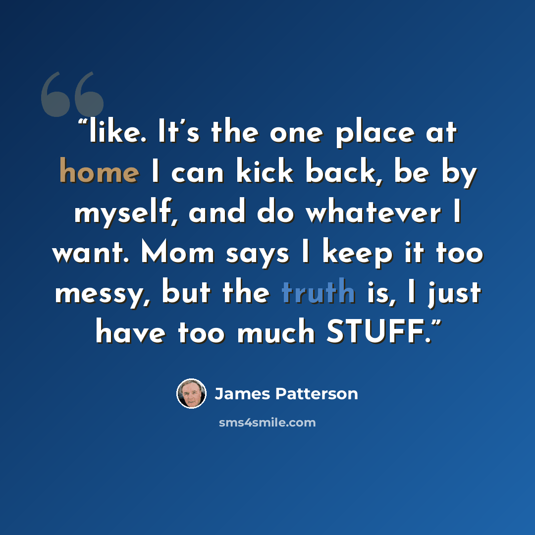 “like. It’s the one place at home I can kick back, be by myself, and do whatever I want. Mom says I keep it too messy, but the truth is, I just have too much STUFF.” quote by James Patterson