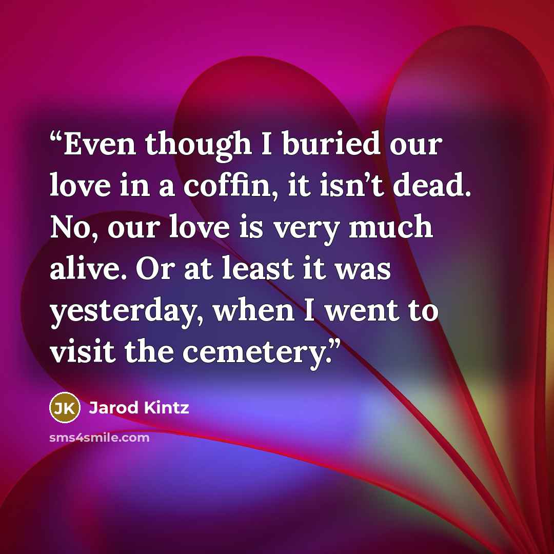 “Even though I buried our love in a coffin, it isn’t dead. No, our love is very much alive. Or at least it was yesterday, when I went to visit the cemetery.” quote by Jarod Kintz