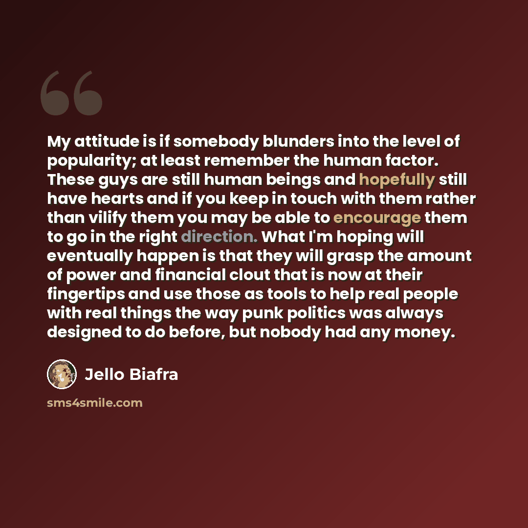 “My attitude is if somebody blunders into the level of popularity; at least remember the human factor. These guys are still human beings and hopefully still have hearts and if you keep in touch with them rather than vilify them you may be able to encourage them to go in the right direction. What…” quote by Jello Biafra