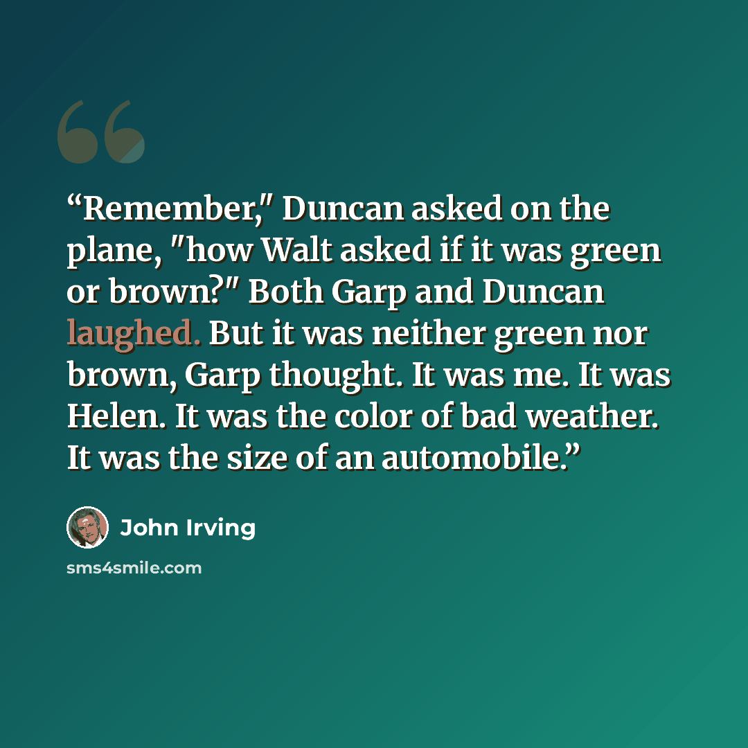 “Remember," Duncan asked on the plane, "how Walt asked if it was green or brown?" Both Garp and Duncan laughed. But it was neither green nor brown, Garp thought. It was me. It was Helen. It was the color of bad weather. It was the size of an automobile.” quote by John Irving