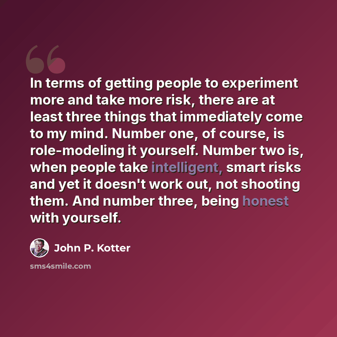 “In terms of getting people to experiment more and take more risk, there are at least three things that immediately come to my mind. Number one, of course, is role-modeling it yourself. Number two is, when people take intelligent, smart risks and yet it doesn't work out, not shooting them. And…” quote by John P. Kotter