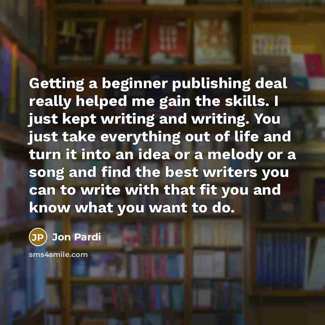 “Getting a beginner publishing deal really helped me gain the skills. I just kept writing and writing. You just take everything out of life and turn it into an idea or a melody or a song and find the best writers you can to write with that fit you and know what you want to do.” quote by Jon Pardi