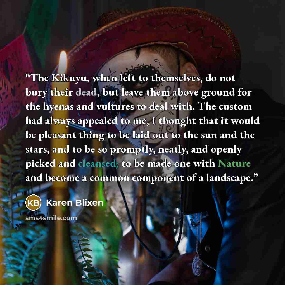 “The Kikuyu, when left to themselves, do not bury their dead, but leave them above ground for the hyenas and vultures to deal with. The custom had always appealed to me, I thought that it would be pleasant thing to be laid out to the sun and the stars, and to be so promptly, neatly, and openly…” quote by Karen Blixen