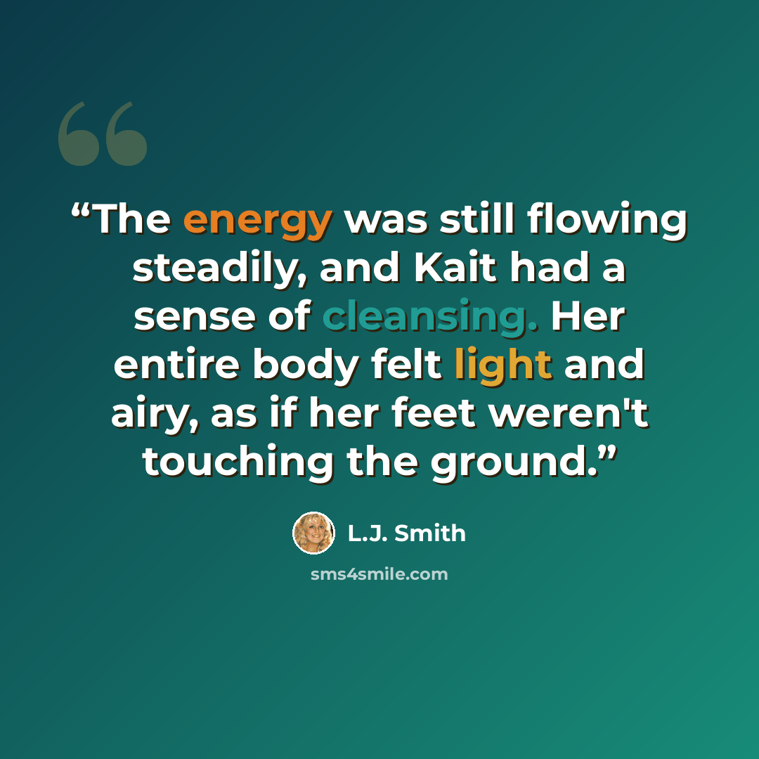 “The energy was still flowing steadily, and Kait had a sense of cleansing. Her entire body felt light and airy, as if her feet weren't touching the ground.” quote by L.J. Smith