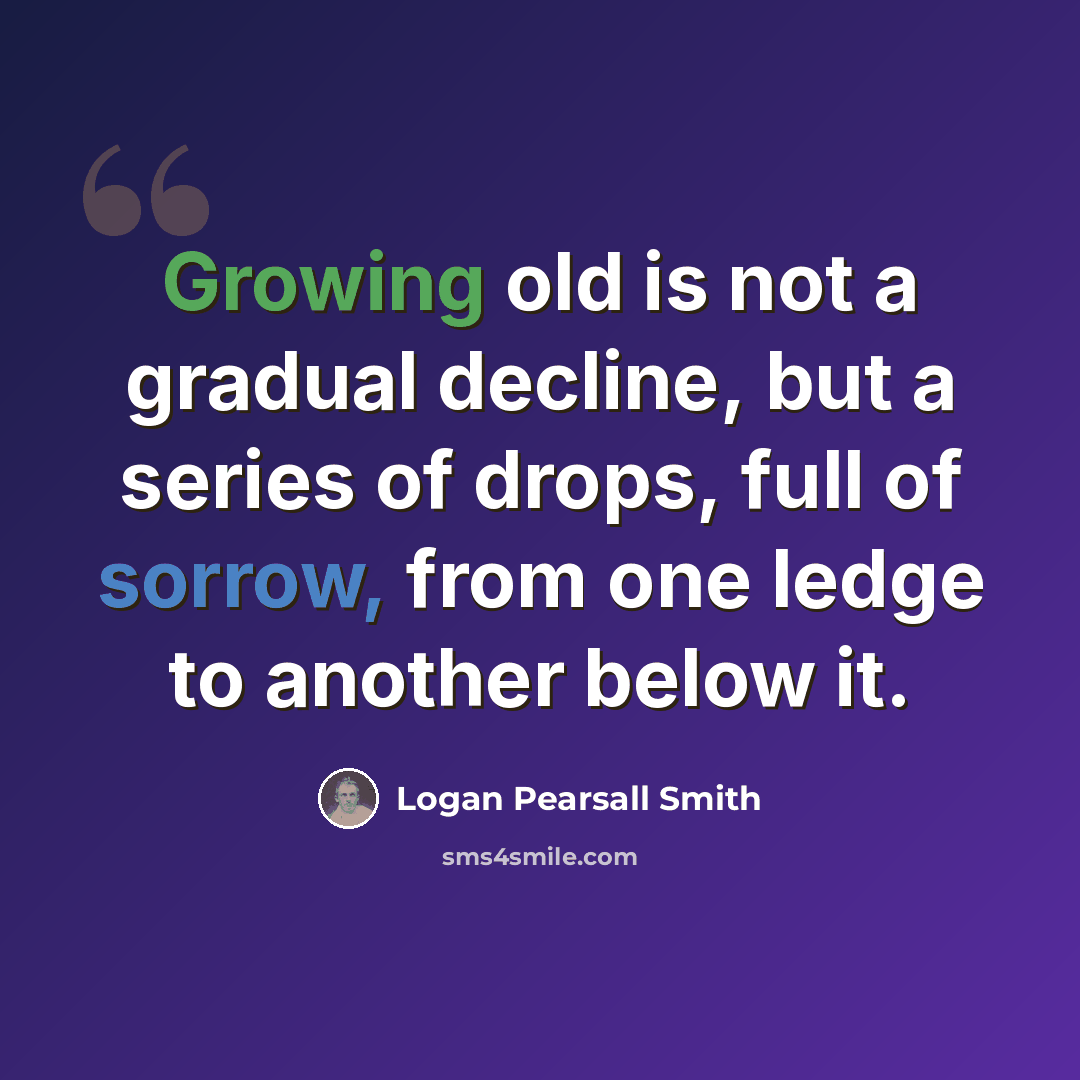 “Growing old is not a gradual decline, but a series of drops, full of sorrow, from one ledge to another below it.” quote by Logan Pearsall Smith