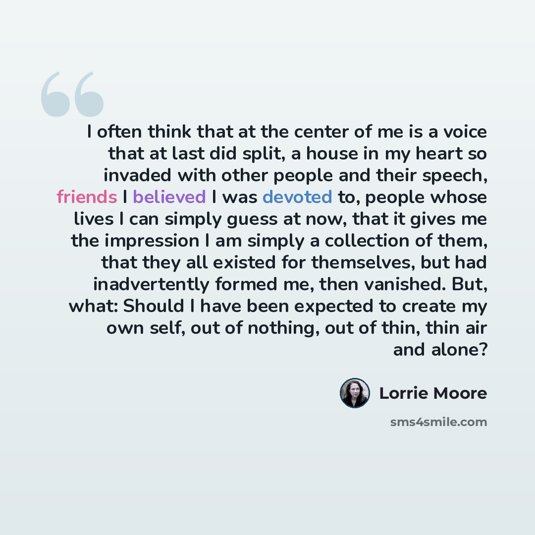 “I often think that at the center of me is a voice that at last did split, a house in my heart so invaded with other people and their speech, friends I believed I was devoted to, people whose lives I can simply guess at now, that it gives me the impression I am simply a collection of them, that…” quote by Lorrie Moore