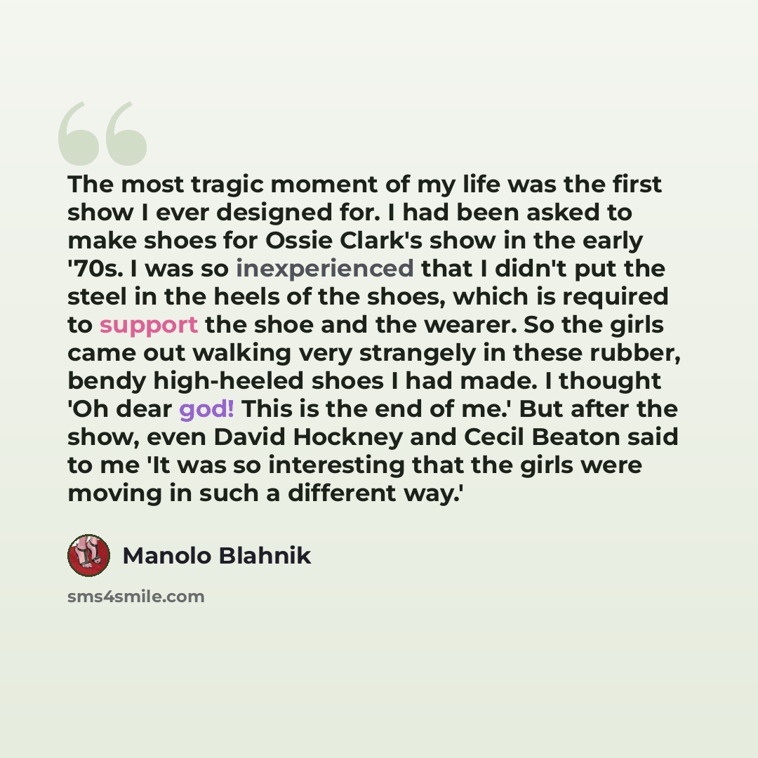 “The most tragic moment of my life was the first show I ever designed for. I had been asked to make shoes for Ossie Clark's show in the early '70s. I was so inexperienced that I didn't put the steel in the heels of the shoes, which is required to support the shoe and the wearer. So the girls came…” quote by Manolo Blahnik