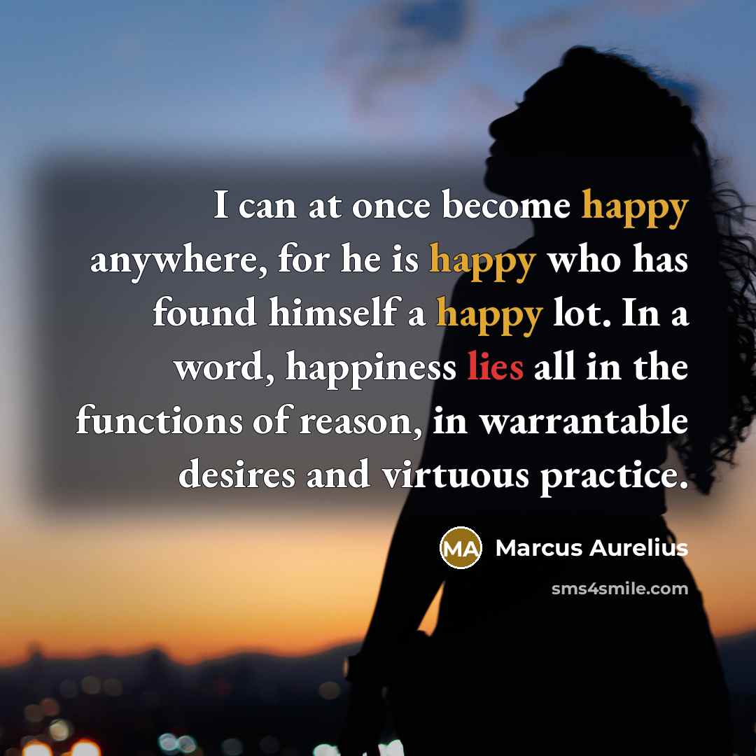 “I can at once become happy anywhere, for he is happy who has found himself a happy lot. In a word, happiness lies all in the functions of reason, in warrantable desires and virtuous practice.” quote by Marcus Aurelius