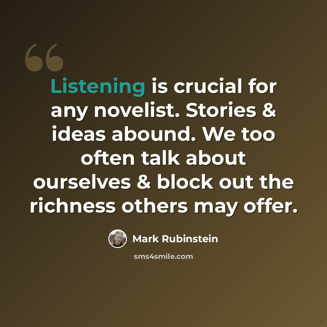 “Listening is crucial for any novelist. Stories & ideas abound. We too often talk about ourselves & block out the richness others may offer.” quote by Mark Rubinstein