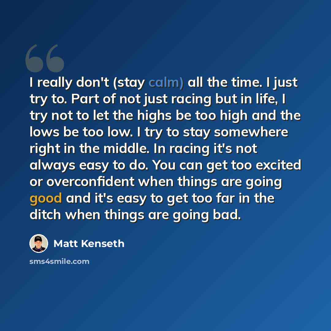 “I really don't (stay calm) all the time. I just try to. Part of not just racing but in life, I try not to let the highs be too high and the lows be too low. I try to stay somewhere right in the middle. In racing it's not always easy to do. You can get too excited or overconfident when things are…” quote by Matt Kenseth