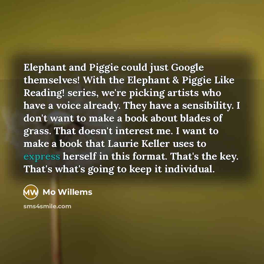 “Elephant and Piggie could just Google themselves! With the Elephant & Piggie Like Reading! series, we're picking artists who have a voice already. They have a sensibility. I don't want to make a book about blades of grass. That doesn't interest me. I want to make a book that Laurie Keller uses to…” quote by Mo Willems