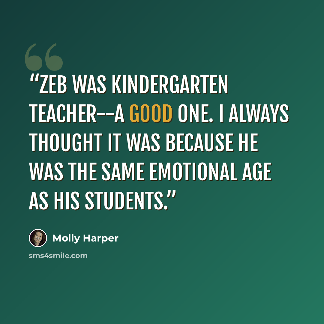 “Zeb was kindergarten teacher--a good one. I always thought it was because he was the same emotional age as his students.” quote by Molly Harper