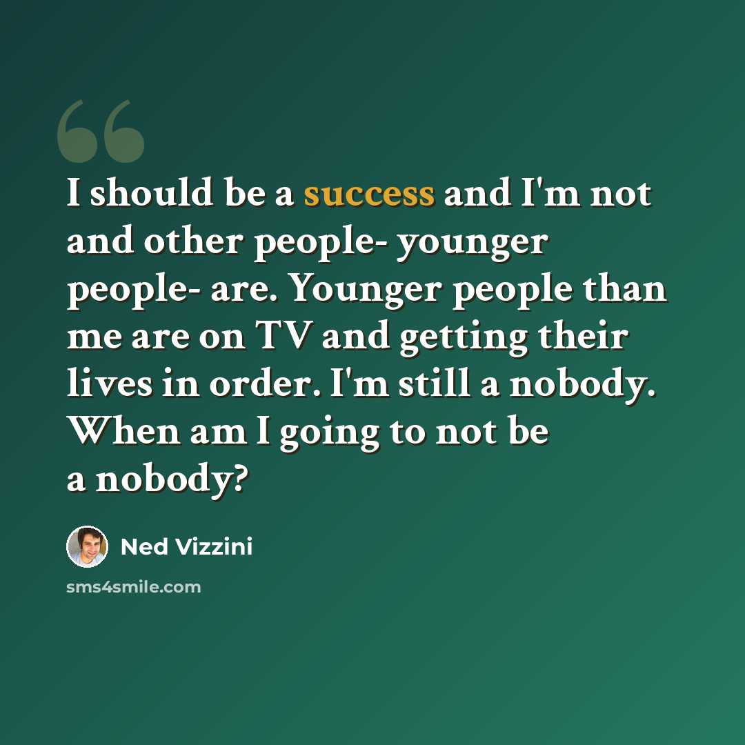 “I should be a success and I'm not and other people- younger people- are. Younger people than me are on TV and getting their lives in order. I'm still a nobody. When am I going to not be a nobody?” quote by Ned Vizzini