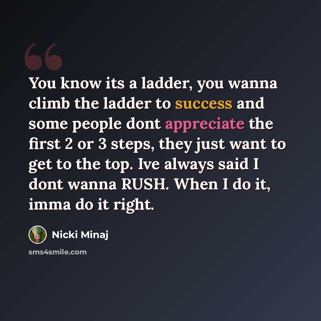 “You know its a ladder, you wanna climb the ladder to success and some people dont appreciate the first 2 or 3 steps, they just want to get to the top. Ive always said I dont wanna RUSH. When I do it, imma do it right.” quote by Nicki Minaj