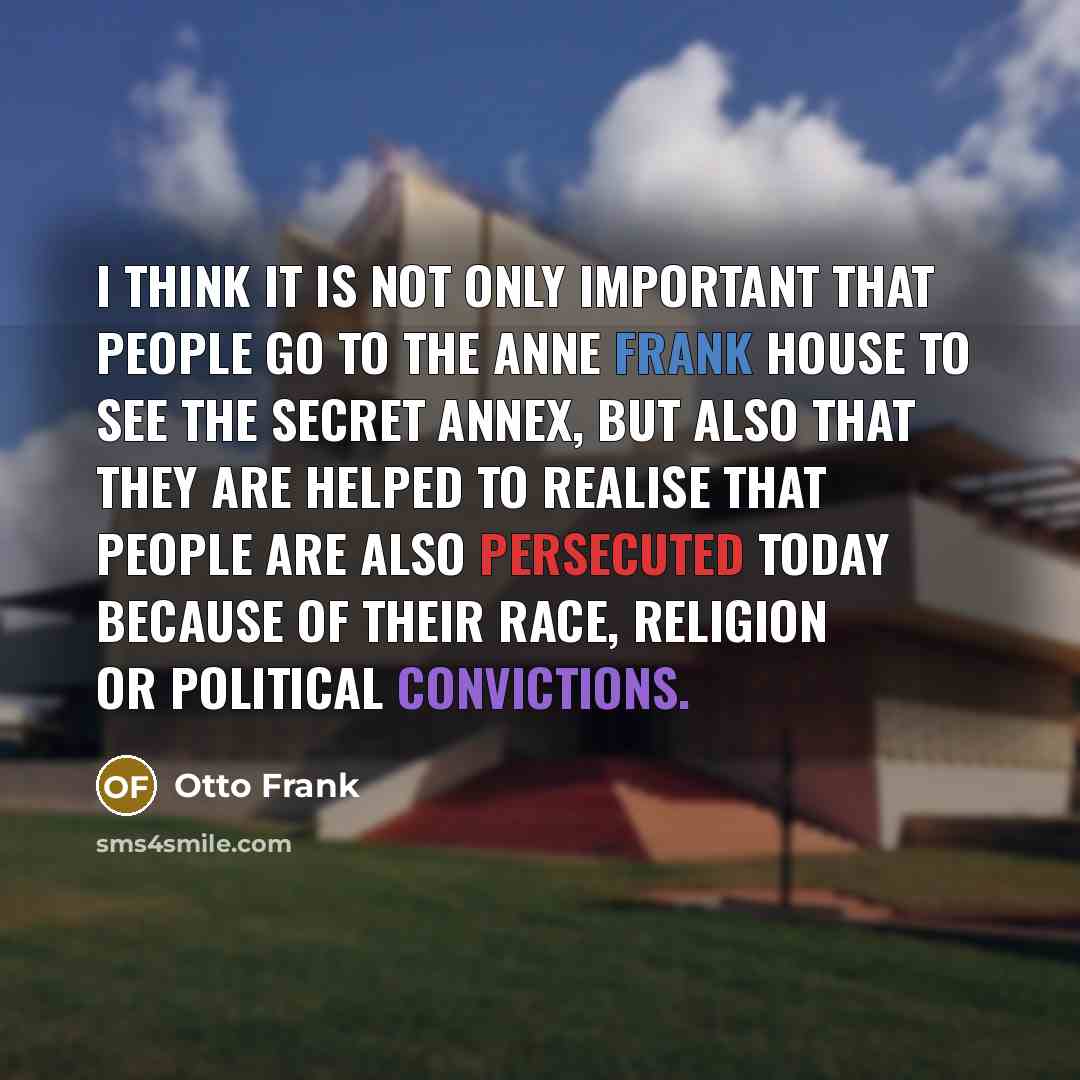 “I think it is not only important that people go to the Anne Frank House to see the secret annex, but also that they are helped to realise that people are also persecuted today because of their race, religion or political convictions.” quote by Otto Frank