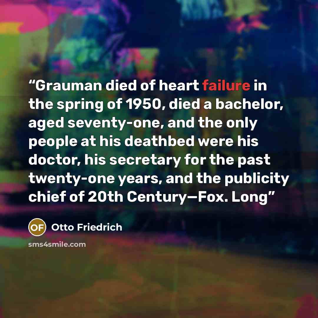 “Grauman died of heart failure in the spring of 1950, died a bachelor, aged seventy-one, and the only people at his deathbed were his doctor, his secretary for the past twenty-one years, and the publicity chief of 20th Century—Fox. Long” quote by Otto Friedrich