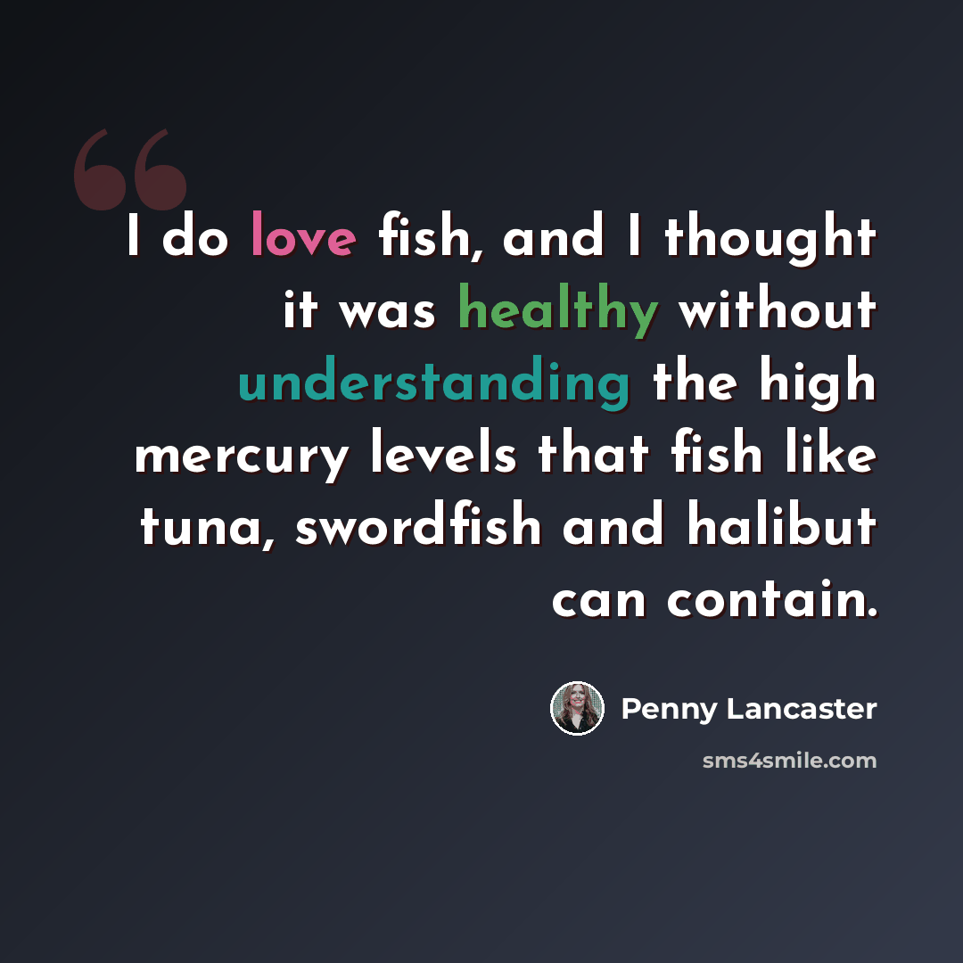 “I do love fish, and I thought it was healthy without understanding the high mercury levels that fish like tuna, swordfish and halibut can contain.” quote by Penny Lancaster