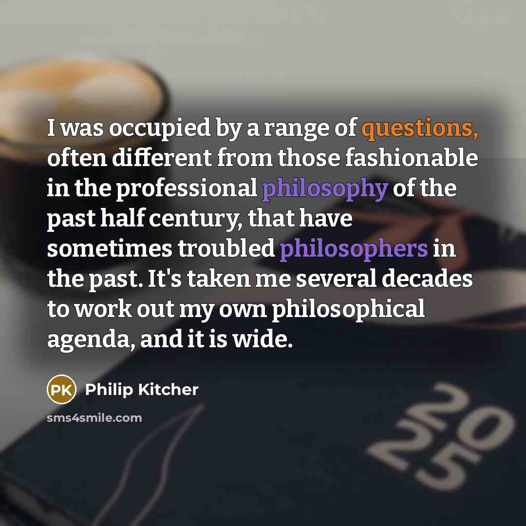 “I was occupied by a range of questions, often different from those fashionable in the professional philosophy of the past half century, that have sometimes troubled philosophers in the past. It's taken me several decades to work out my own philosophical agenda, and it is wide.” quote by Philip Kitcher