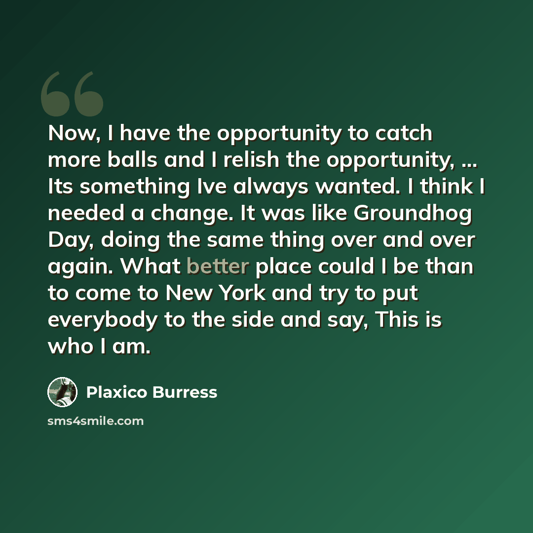 “Now, I have the opportunity to catch more balls and I relish the opportunity, ... Its something Ive always wanted. I think I needed a change. It was like Groundhog Day, doing the same thing over and over again. What better place could I be than to come to New York and try to put everybody to the…” quote by Plaxico Burress