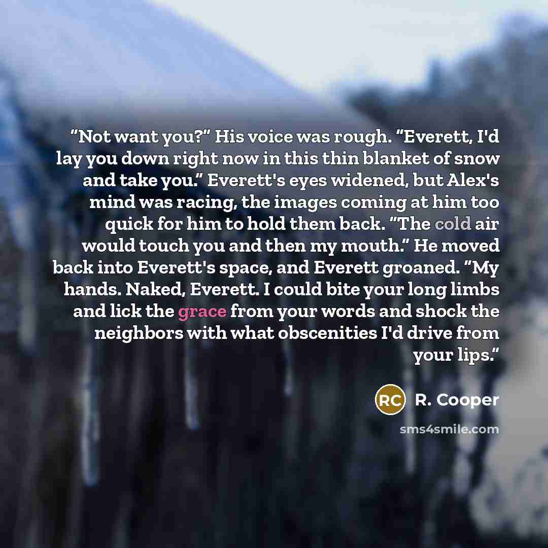 “Not want you?” His voice was rough. “Everett, I'd lay you down right now in this thin blanket of snow and take you.” Everett's eyes widened, but Alex's mind was racing, the images coming at him too quick for him to hold them back. “The cold air would touch you and then my mouth.” He moved back…” quote by R. Cooper