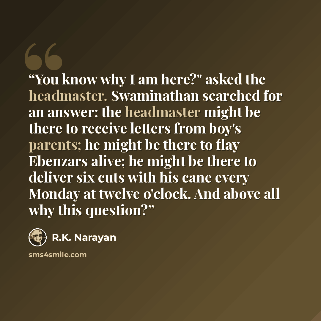 “You know why I am here?" asked the headmaster. Swaminathan searched for an answer: the headmaster might be there to receive letters from boy's parents; he might be there to flay Ebenzars alive; he might be there to deliver six cuts with his cane every Monday at twelve o'clock. And above all why…” quote by R.K. Narayan