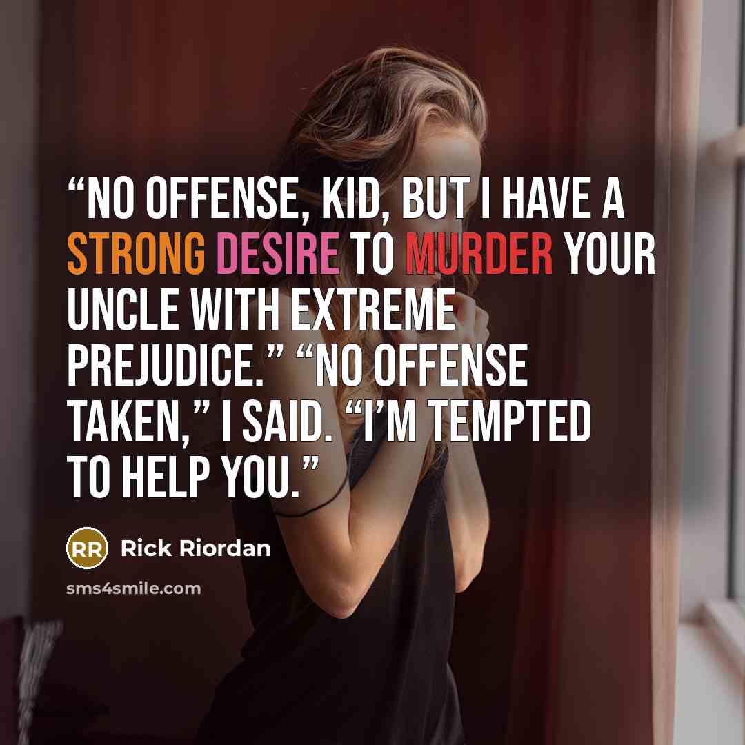 “No offense, kid, but I have a strong desire to murder your uncle with extreme prejudice.” “No offense taken,” I said. “I’m tempted to help you.” quote by Rick Riordan
