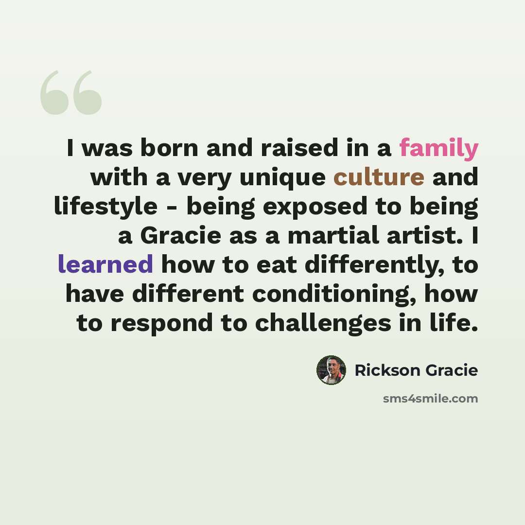 “I was born and raised in a family with a very unique culture and lifestyle - being exposed to being a Gracie as a martial artist. I learned how to eat differently, to have different conditioning, how to respond to challenges in life.” quote by Rickson Gracie