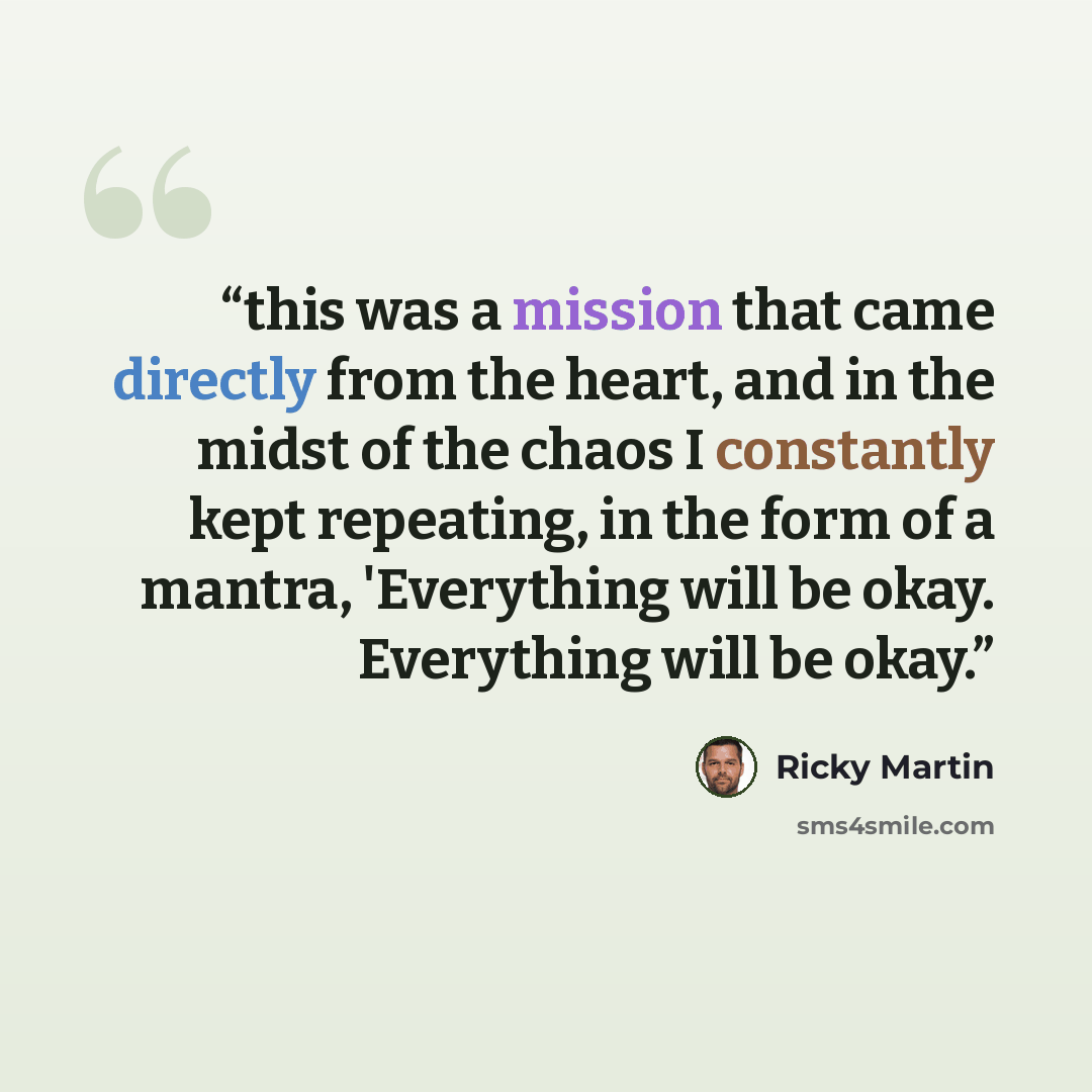 “this was a mission that came directly from the heart, and in the midst of the chaos I constantly kept repeating, in the form of a mantra, 'Everything will be okay. Everything will be okay.” quote by Ricky Martin
