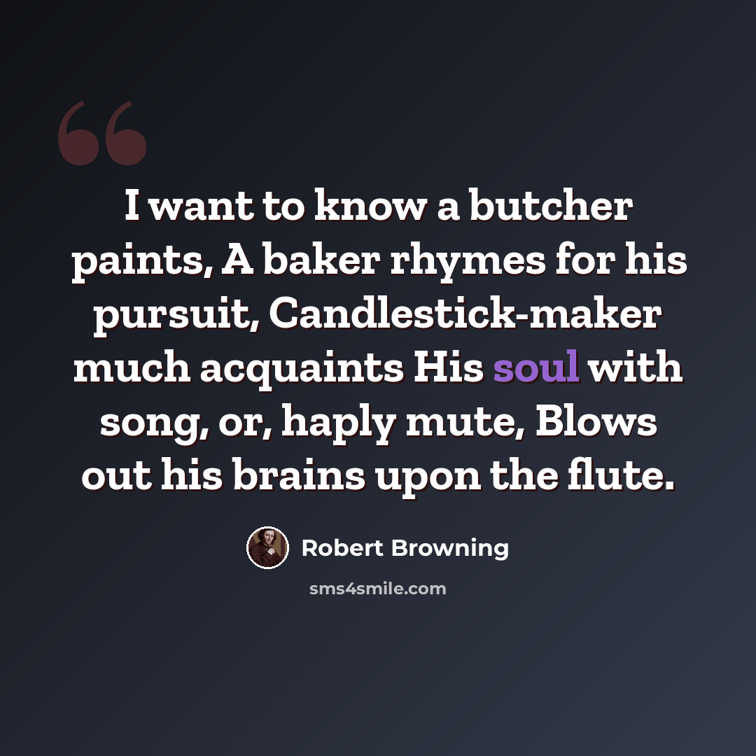 “I want to know a butcher paints, A baker rhymes for his pursuit, Candlestick-maker much acquaints His soul with song, or, haply mute, Blows out his brains upon the flute.” quote by Robert Browning