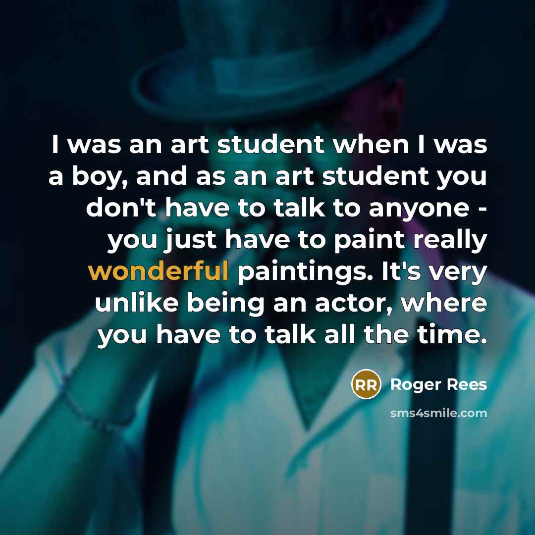 “I was an art student when I was a boy, and as an art student you don't have to talk to anyone - you just have to paint really wonderful paintings. It's very unlike being an actor, where you have to talk all the time.” quote by Roger Rees
